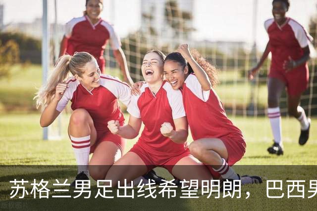 苏格兰男足出线希望明朗，巴西男足小组末战以控场为主！